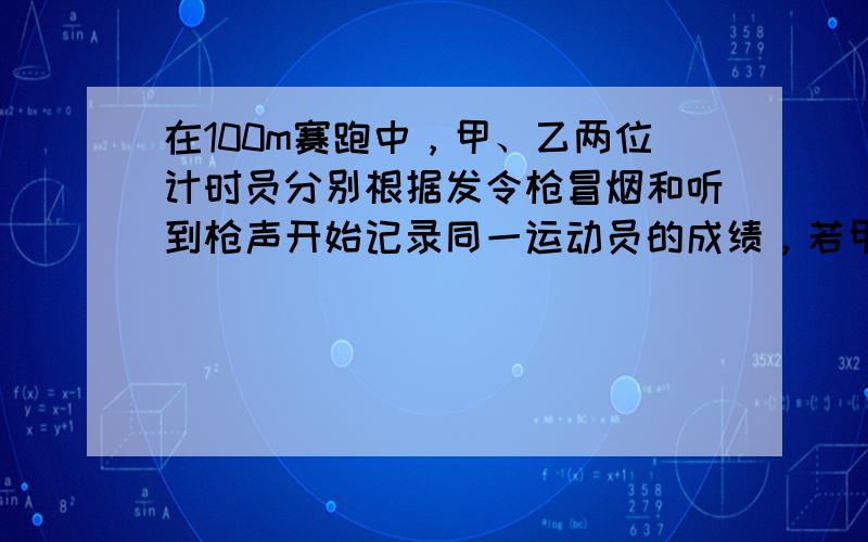 在100m赛跑中，甲、乙两位计时员分别根据发令枪冒烟和听到枪声开始记录同一运动员的成绩，若甲记录的成绩是11.3s，则乙