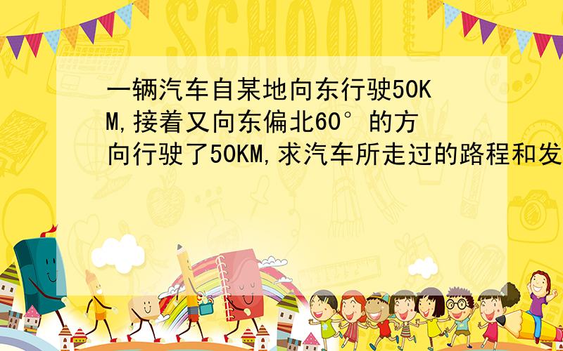 一辆汽车自某地向东行驶50KM,接着又向东偏北60°的方向行驶了50KM,求汽车所走过的路程和发生的位移