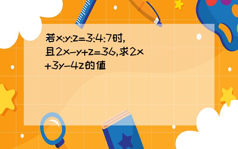 若x:y:z=3:4:7时,且2x-y+z=36,求2x+3y-4z的值