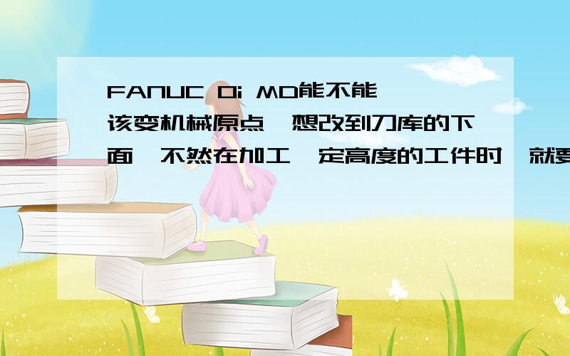 FANUC 0i MD能不能该变机械原点,想改到刀库的下面,不然在加工一定高度的工件时,就要刻意的写一小段程序来避开工件