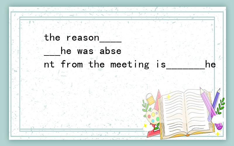 the reason_______he was absent from the meeting is_______he