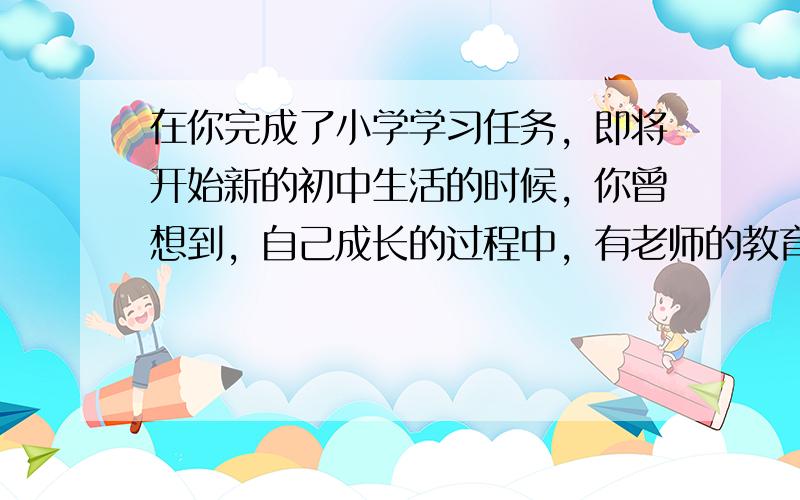 在你完成了小学学习任务，即将开始新的初中生活的时候，你曾想到，自己成长的过程中，有老师的教育和培养，有长辈的关爱和呵护，