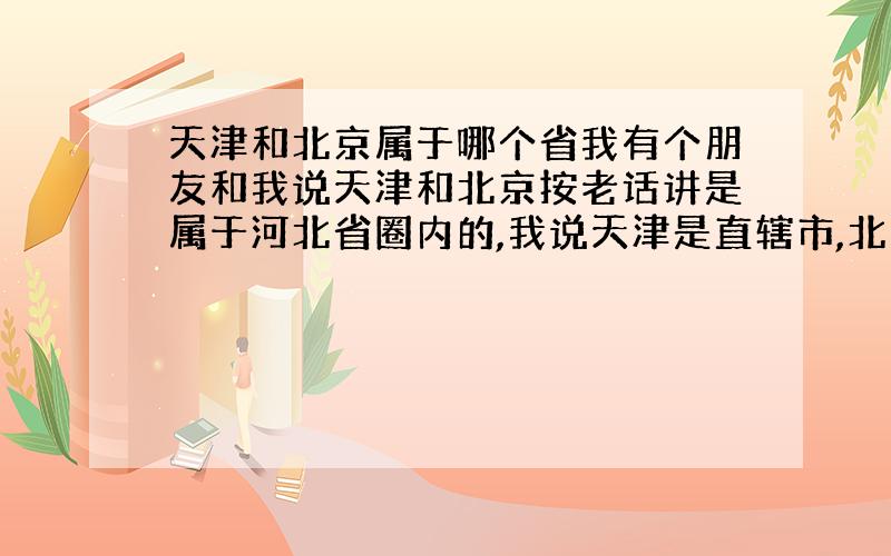 天津和北京属于哪个省我有个朋友和我说天津和北京按老话讲是属于河北省圈内的,我说天津是直辖市,北京是首都,不应该像他说的,