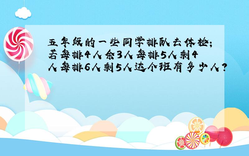 五年级的一些同学排队去体检；若每排4人余3人每排5人剩4人每排6人剩5人达个班有多少人?