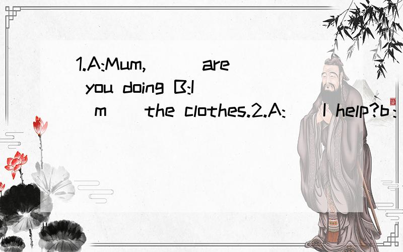 1.A:Mum,___are you doing B:I`m__the clothes.2.A:__I help?b：o