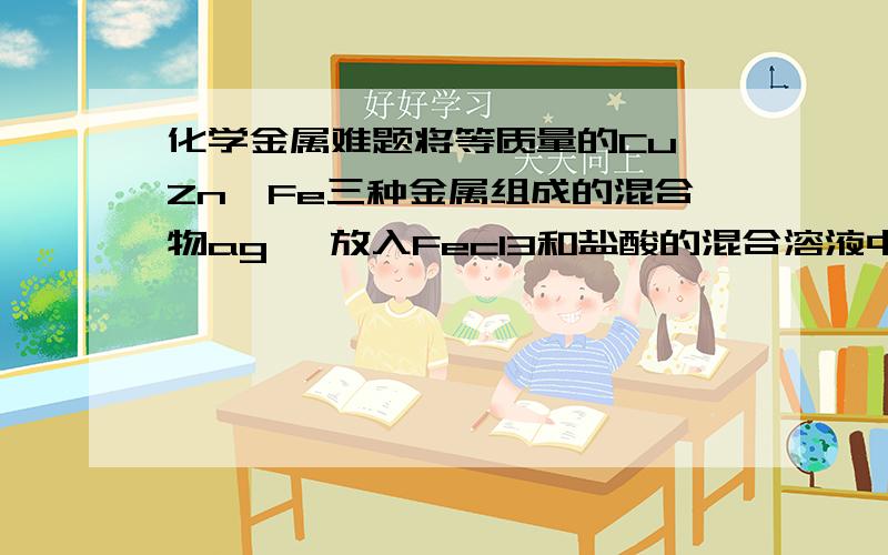 化学金属难题将等质量的Cu,Zn,Fe三种金属组成的混合物ag ,放入Fecl3和盐酸的混合溶液中,充分反应后,若剩余固