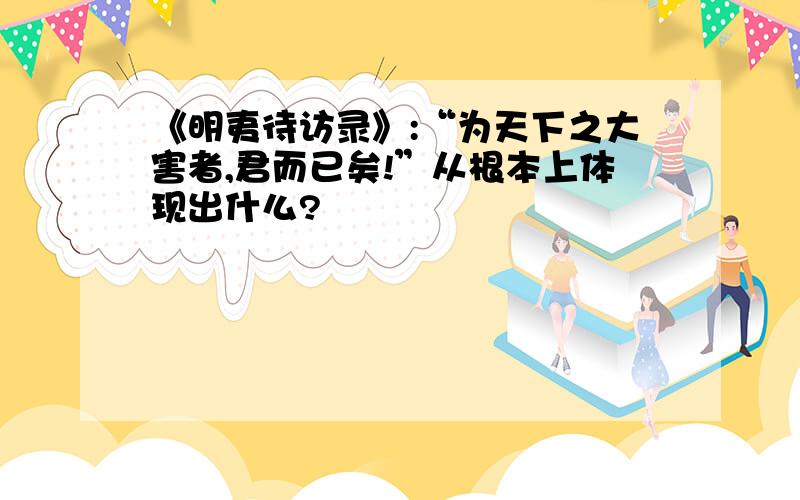 《明夷待访录》:“为天下之大害者,君而已矣!”从根本上体现出什么?