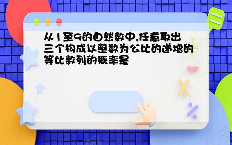 从1至9的自然数中,任意取出三个构成以整数为公比的递增的等比数列的概率是