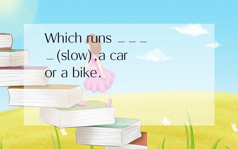 Which runs ____(slow),a car or a bike.