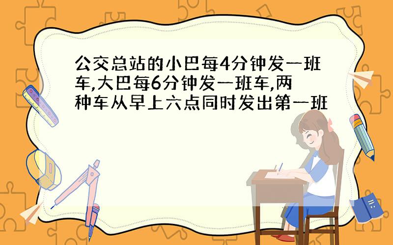 公交总站的小巴每4分钟发一班车,大巴每6分钟发一班车,两种车从早上六点同时发出第一班