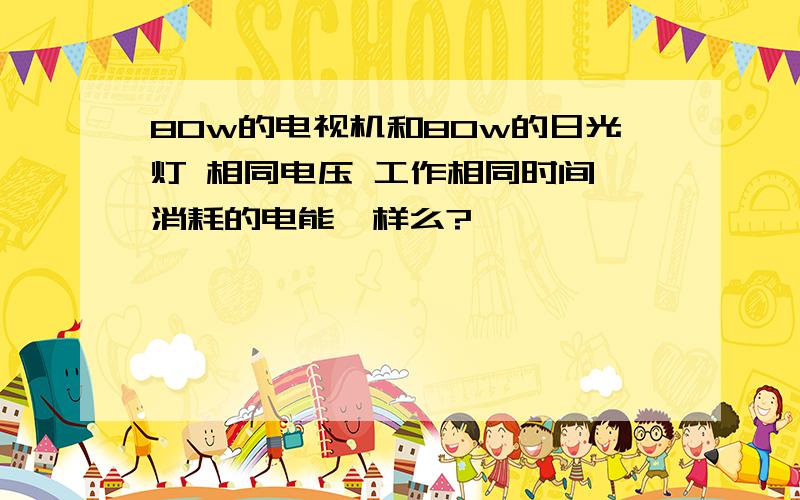 80w的电视机和80w的日光灯 相同电压 工作相同时间 消耗的电能一样么?