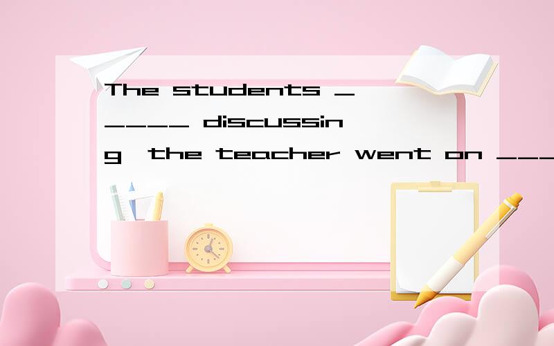 The students _____ discussing,the teacher went on _____ the