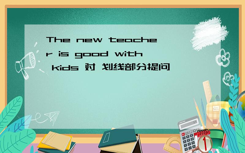 The new teacher is good with kids 对 划线部分提问