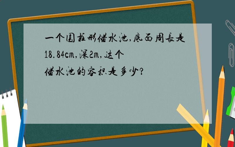 一个圆柱形储水池,底面周长是18.84cm,深2m,这个储水池的容积是多少?