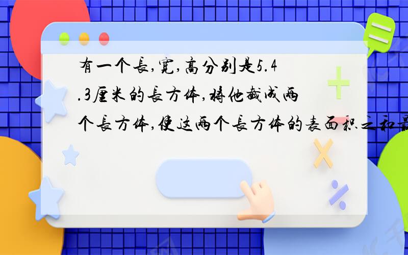 有一个长,宽,高分别是5.4.3厘米的长方体,将他截成两个长方体,使这两个长方体的表面积之和最大,这时表面积之和是多少平