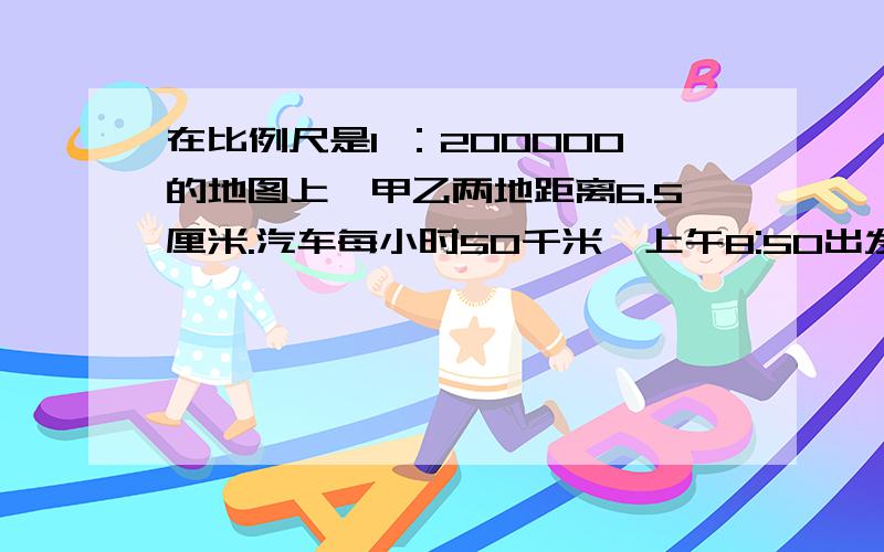 在比例尺是1 ：200000的地图上,甲乙两地距离6.5厘米.汽车每小时50千米,上午8:50出发,到乙地时是( :)时