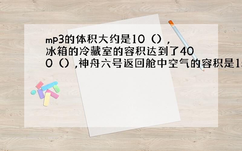 mp3的体积大约是10（）,冰箱的冷藏室的容积达到了400（）,神舟六号返回舱中空气的容积是15（）