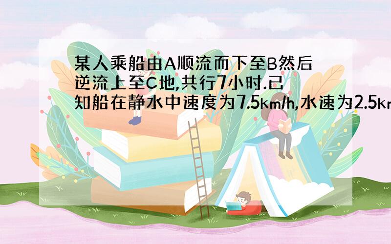 某人乘船由A顺流而下至B然后逆流上至C地,共行7小时.已知船在静水中速度为7.5km/h,水速为2.5km/h