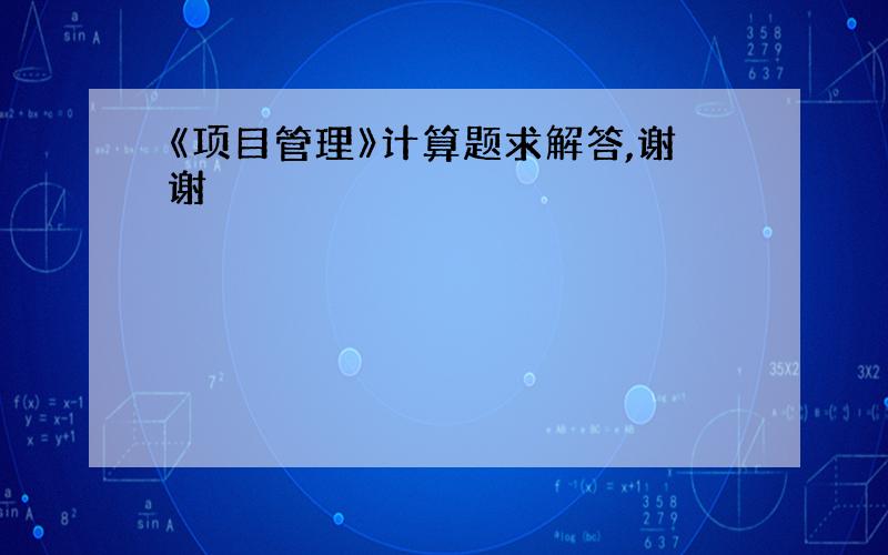 《项目管理》计算题求解答,谢谢