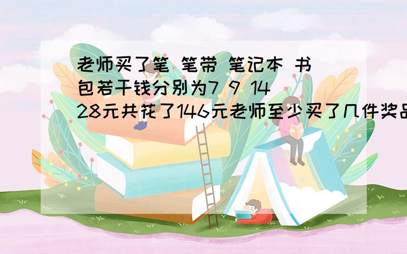 老师买了笔 笔带 笔记本 书包若干钱分别为7 9 14 28元共花了146元老师至少买了几件奖品笔袋买了几个