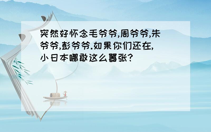 突然好怀念毛爷爷,周爷爷,朱爷爷,彭爷爷.如果你们还在,小日本哪敢这么嚣张?