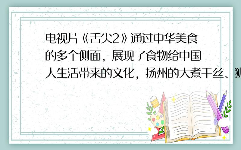 电视片《舌尖2》通过中华美食的多个侧面，展现了食物给中国人生活带来的文化，扬州的大煮干丝、狮子头也收录在内．