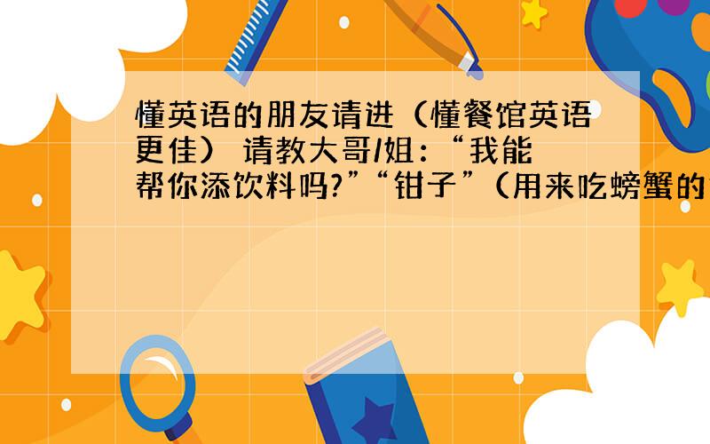 懂英语的朋友请进（懂餐馆英语更佳） 请教大哥/姐：“我能帮你添饮料吗?” “钳子”（用来吃螃蟹的钳子,螃蟹的鳌很硬需要用