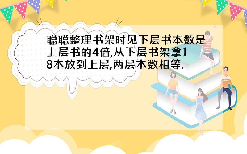 聪聪整理书架时见下层书本数是上层书的4倍,从下层书架拿18本放到上层,两层本数相等.