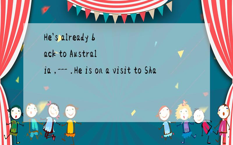 He's already back to Australia ,--- .He is on a visit to Sha