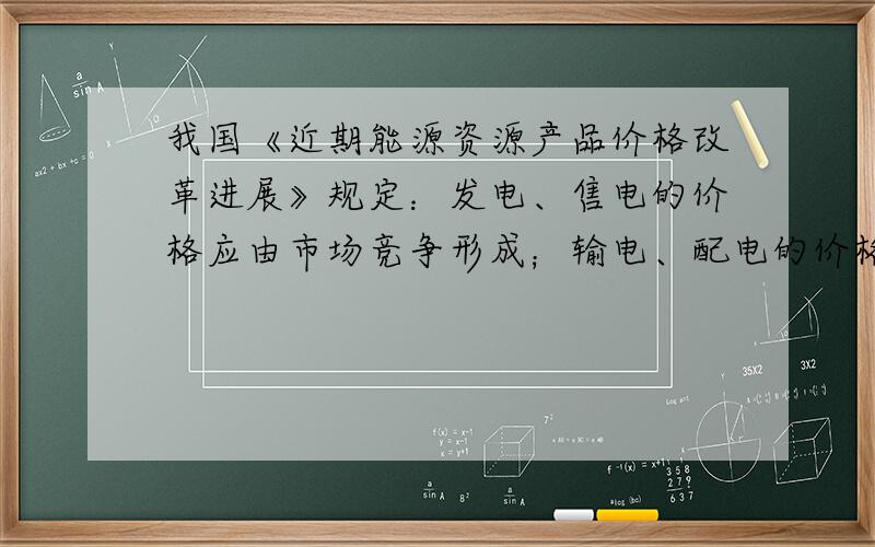 我国《近期能源资源产品价格改革进展》规定：发电、售电的价格应由市场竞争形成；输电、配电的价格则由政府制定；居民用电将推行