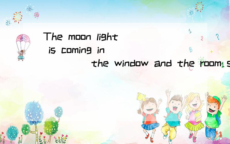 The moon light is coming in ____ the window and the room see