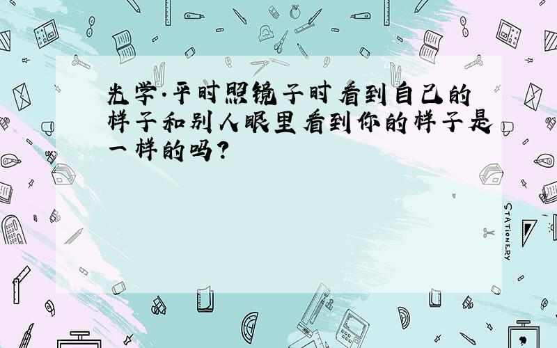 光学.平时照镜子时看到自己的样子和别人眼里看到你的样子是一样的吗?