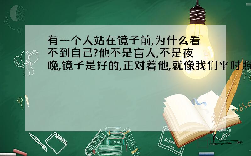 有一个人站在镜子前,为什么看不到自己?他不是盲人,不是夜晚,镜子是好的,正对着他,就像我们平时照镜子一样.也没有戴奇怪的