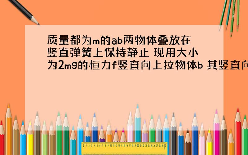 质量都为m的ab两物体叠放在竖直弹簧上保持静止 现用大小为2mg的恒力f竖直向上拉物体b 其竖直向上