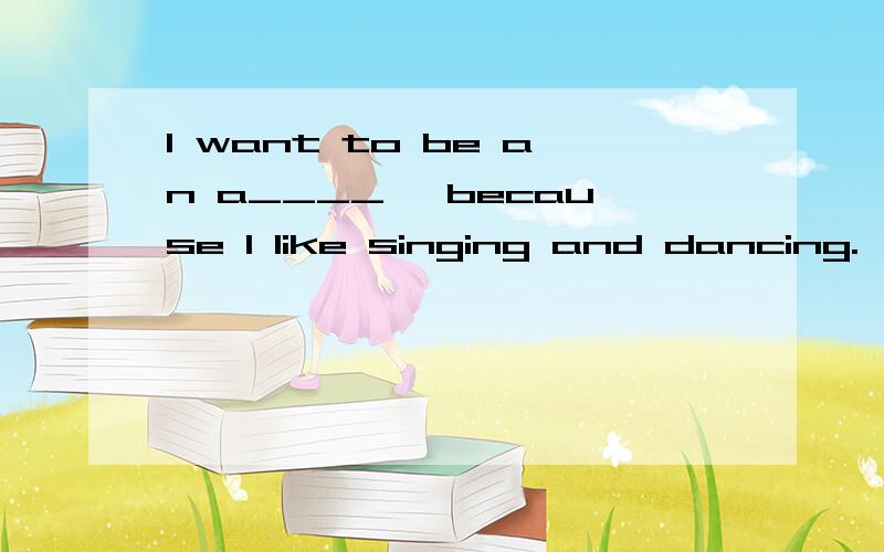 I want to be an a____ ,because I like singing and dancing.