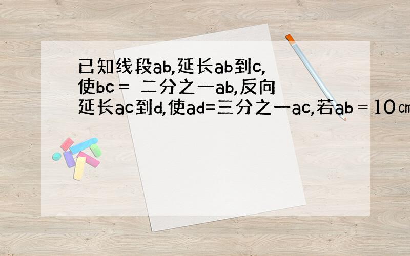 已知线段ab,延长ab到c,使bc＝ 二分之一ab,反向延长ac到d,使ad=三分之一ac,若ab＝10㎝,则cd＝