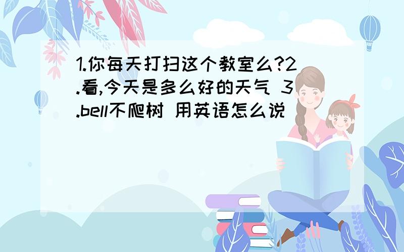 1.你每天打扫这个教室么?2.看,今天是多么好的天气 3.bell不爬树 用英语怎么说