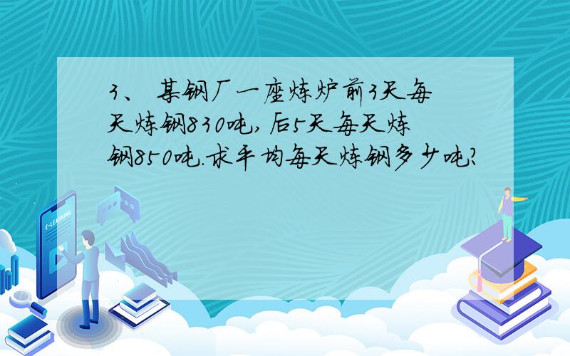 3、 某钢厂一座炼炉前3天每天炼钢830吨,后5天每天炼钢850吨.求平均每天炼钢多少吨?