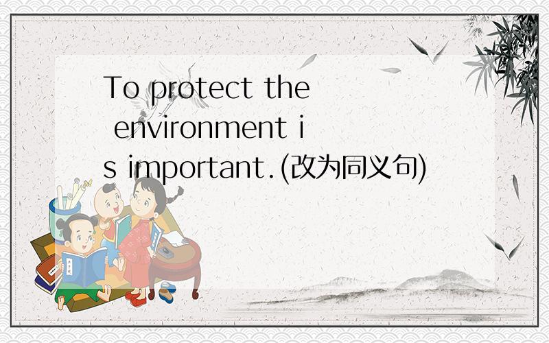 To protect the environment is important.(改为同义句)