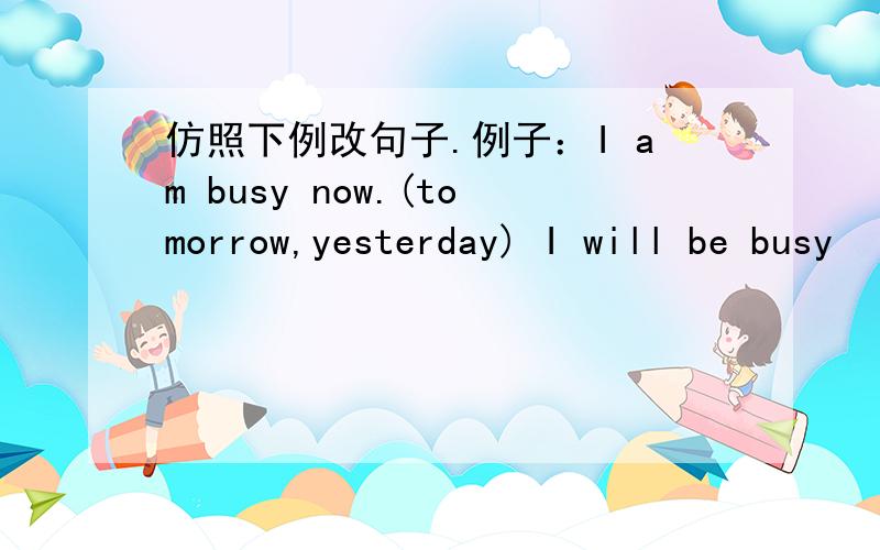 仿照下例改句子.例子：I am busy now.(tomorrow,yesterday) I will be busy