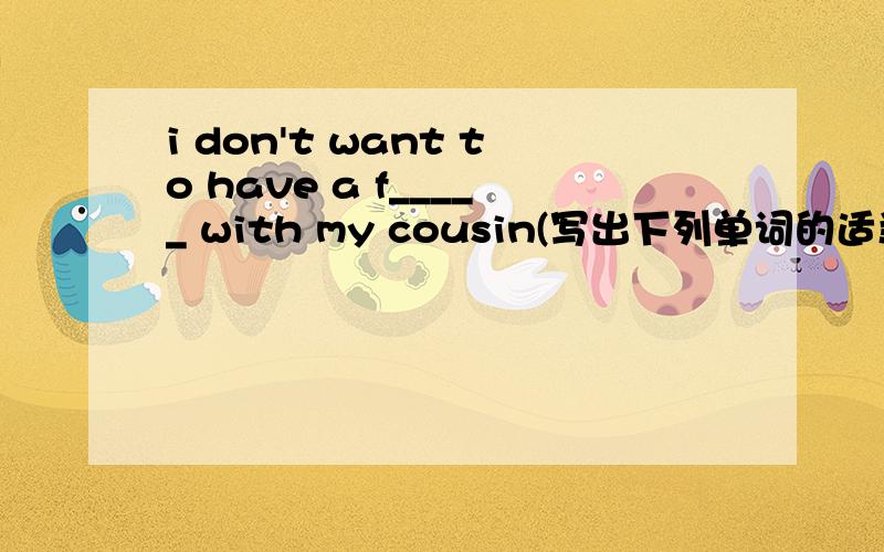 i don't want to have a f_____ with my cousin(写出下列单词的适当形式）