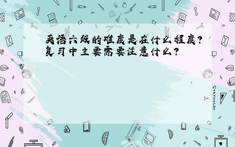 英语六级的难度是在什么程度?复习中主要需要注意什么?