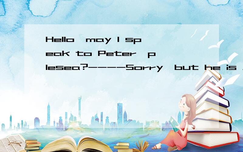 Hello,may I speak to Peter,plesea?----Sorry,but he is ____ A