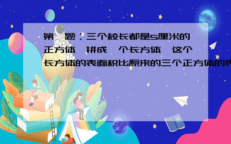 第一题：三个棱长都是5厘米的正方体,拼成一个长方体,这个长方体的表面积比原来的三个正方体的表面积的和减少了（ ）平方厘米