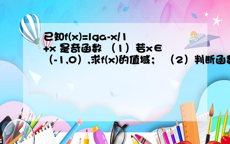 已知f(x)=lga-x/1+x 是奇函数 （1）若x∈（-1,0）,求f(x)的值域； （2）判断函数f(x）的单调性