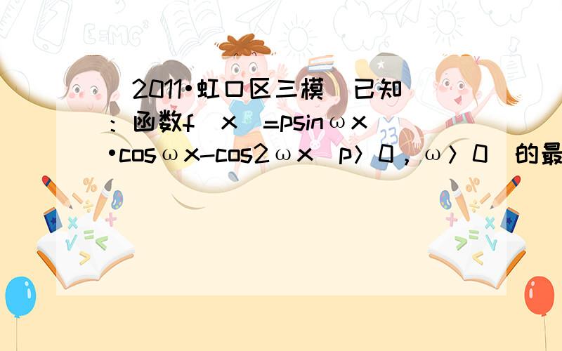 （2011•虹口区三模）已知：函数f（x）=psinωx•cosωx-cos2ωx（p＞0，ω＞0）的最大值为12，最小