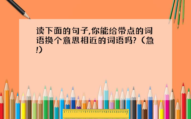 读下面的句子,你能给带点的词语换个意思相近的词语吗?（急!）