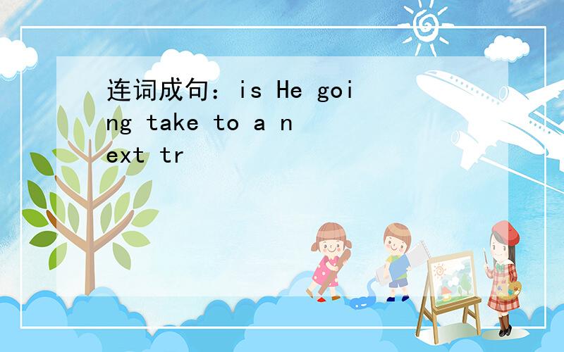 连词成句：is He going take to a next tr