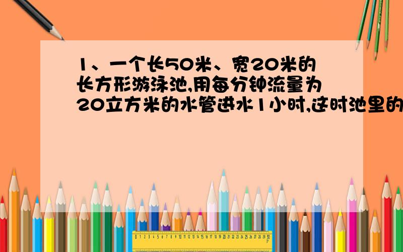 1、一个长50米、宽20米的长方形游泳池,用每分钟流量为20立方米的水管进水1小时,这时池里的水深多少米...