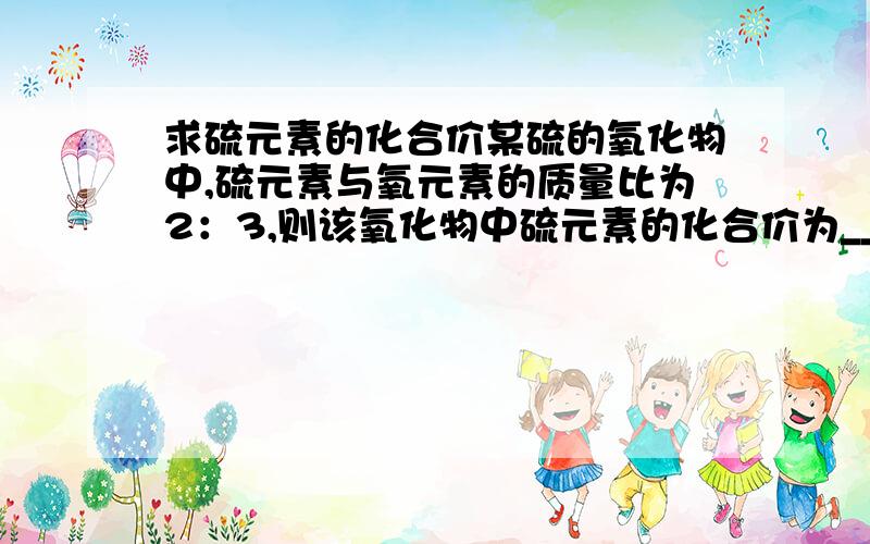 求硫元素的化合价某硫的氧化物中,硫元素与氧元素的质量比为2：3,则该氧化物中硫元素的化合价为_______.解设化学式为